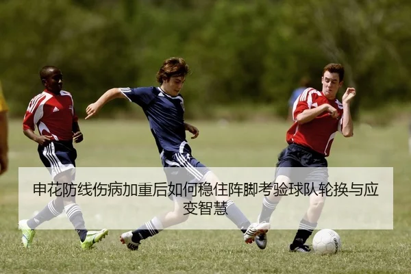 申花防线伤病加重后如何稳住阵脚考验球队轮换与应变智慧